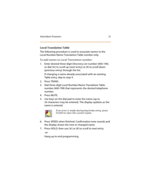 Page 36Attendant Features 21
Local Translation Table
The following procedure is used to associate names to the 
Local Number/Name Translation Table number only.
To add names to Local Translation number:
1. Enter desired three-digit Directory List number (000-199), 
or dial [
] to scroll up (next entry) or [#] to scroll down 
(previous entry) through the list.
If changing a name already associated with an existing 
Table entry, skip to step 4.
2. Press TRANS.
3. Dial three-digit Local Number/Name Translation...
