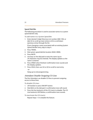 Page 3722 Attendant Features
Speed Dial Bin
The following procedure is used to associate names to a system 
speed dial bin only.
To add names to a System Speed Bin:
1. Enter desired 3-digit Directory List number (000-199), or 
dial [
] to scroll up (next entry) or [#] to scroll down 
(previous entry) through the list.
If just changing a name associated with an existing System 
Speed Dial Bin entry, skip to step 4.
2. Press TRANS.
3. Dial system speed dial bin location (9020–9999).
4. Press MUTE.
5. Use keys on...