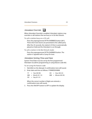 Page 38Attendant Features 23
Attendant Override
When Attendant Override is enabled, Attendant stations may 
override or call stations that are busy or in Do Not Disturb.
To call a station busy on a CO call:
Press the preprogrammed AT TN OVERRIDE button [601]. 
Three short tone bursts are presented to the called party.
After five (5) seconds, the station’s CO line is automatically 
placed on hold and the Attendant is cut-through.
To call a station in Do Not Disturb mode:
Press the preprogrammed AT TN OVERRIDE...