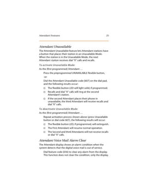 Page 40Attendant Features 25
Attendant Unavailable
The Attendant Unavailable feature lets Attendant stations have 
a button that places their station in an Unavailable Mode. 
When the station is in the Unavailable Mode, the next 
Attendant station receives dial “0” calls and recalls.
To activate Unavailable Mode:
As the (first programmed) Attendant …
Press the preprogrammed UNAVAILABLE flexible button,
-or-
Dial the Attendant Unavailable code [607] on the dial pad, 
and the following results occur:
The...