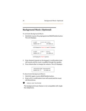 Page 4126 Background Music (Optional)
Background Music (Optional)
To activate Background Music:
1. Dial [632] or press the preprogrammed BGM flexible button. 
The LCD displays:
 LCD Display for Triad 1/2/3 and XTS Systems
LCD Display for Triad-S Systems
2. Enter desired channel on the keypad. A confirmation tone 
will sound, and the music is audible through the speaker.
3. Press Volume Bar to change the volume. The LCD displays:
To deactivate Background Music:
1. Dial [632] again or press BGM flexible button....