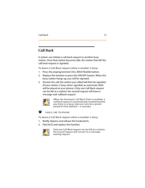 Page 42Call Back 27
Call Back
A station can initiate a call back request to another busy 
station. Once that station becomes idle, the station that left the 
call back request is signaled.
To leave a Call Back request when a number is busy:
1. Press the preprogrammed CALL BACK flexible button.
2. Replace the handset or press the ON/OFF button. When the 
busy station hangs up, you will be signaled.
3. Answer the call; the station you called will then be signaled. 
(If your station is busy when signaled, an...