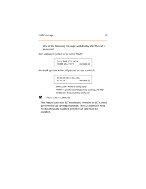 Page 44Call Coverage 29
One of the following messages will display after the call is 
answered.
Non-network system or in same Node:
Network system with call passed across a switch:
XXXXXXXXX = Name of calling party
YYYYYY = Specific CO Line type being used (e.g., PRI #23)
HH:MM:SS = Amount of time on the call
SINGLE LINE TELEPHONE
This feature can cover SLT extensions, however an SLT cannot 
perform the call coverage function. The SLT extension need 
not be physically installed, only the SLT card must be...