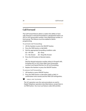 Page 4530 Call Forward
Call Forward
The Call Forward feature allows a station the ability to have 
calls (internal or external) forwarded to a designated station, an 
ACD or UCD group pilot number, Voice Mail group number, or 
Hunt group. This feature must be enabled in admin 
programming.
To activate Call Forwarding:
1. Lift the handset or press the ON/OFF button.
2. Press the FWD button or dial [640].
3. Dial the appropriate forwarding condition code.
[6] = All Calls [8] = Busy
[7] = No Answer [9] = Busy/No...