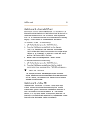 Page 46Call Forward 31
Call Forward - External (Off-Net)
Stations are allowed to forward intercom and transferred CO 
line calls to an off-net location. The Call Forward Off-Net feature 
allows a station to reroute calls that would normally be lost. 
Calls can be forwarded to home or another off-net site. Initially 
ringing CO calls cannot be forwarded with this feature.
To activate Off-Net Call Forwarding:
1. Lift the handset or press the ON/OFF button.
2. Press the FWD button or dial [640] on the dial pad.
3....