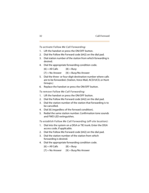 Page 4732 Call Forward
To activate Follow Me Call Forwarding:
1. Lift the handset or press the ON/OFF button.
2. Dial the Follow Me Forward code [642] on the dial pad.
3. Dial station number of the station from which forwarding is 
desired.
4. Dial the appropriate forwarding condition code.
[6] = All Calls [8] = Busy
[7] = No Answer [9] = Busy/No Answer
5. Dial the three- or four-digit destination number where calls 
are to be forwarded. (Station, Voice Mail, ACD/UCD, or Hunt 
Groups.)
6. Replace the handset or...
