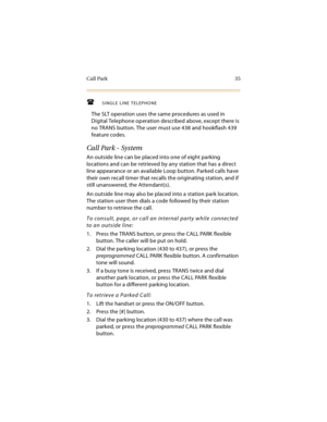 Page 50Call Park 35
SINGLE LINE TELEPHONE
The SLT operation uses the same procedures as used in 
Digital Telephone operation described above, except there is 
no TRANS button. The user must use 438 and hookflash 439 
feature codes.
Call Park - System
An outside line can be placed into one of eight parking 
locations and can be retrieved by any station that has a direct 
line appearance or an available Loop button. Parked calls have 
their own recall timer that recalls the originating station, and if 
still...