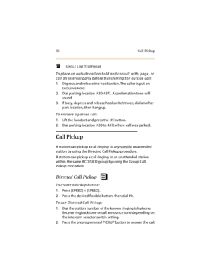 Page 5136 Call Pickup
SINGLE LINE TELEPHONE
To place an outside call on hold and consult with, page, or 
call an internal party before transferring the outside call:
1. Depress and release the hookswitch. The caller is put on 
Exclusive Hold.
2. Dial parking location (430-437). A confirmation tone will 
sound.
3. If busy, depress and release hookswitch twice, dial another 
park location, then hang up.
To retrieve a parked call:
1. Lift the handset and press the [#] button.
2. Dial parking location (430 to...