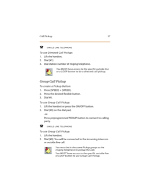 Page 52Call Pickup 37
SINGLE LINE TELEPHONE
To use Directed Call Pickup:
1. Lift the handset.
2. Dial [#1].
3. Dial station number of ringing telephone.
Group Call Pickup
To create a Pickup Button:
1. Press [SPEED] + [SPEED].
2. Press the desired flexible button.
3. Dial #0.
To use Group Call Pickup:
1. Lift the handset or press the ON/OFF button.
2. Dial [#0] on the dial pad,
-or-
Press preprogrammed PICKUP button to connect to calling 
party.
SINGLE LINE TELEPHONE
To use Group Call Pickup:
1. Lift the...