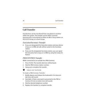 Page 5338 Call Transfer
Call Transfer
Outside lines can be transferred from one phone to another 
within the system. The transfer can be either screened 
(announced) or unscreened to either an idle or busy station, an 
ACD/UCD Group, or a Hunt Group.
Executive/Secretary Transfer
If you are designated the Executive station and your phone 
is busy or in DND, all calls will be routed to the Secretary 
station.
If you are the designated Secretary station, you can signal 
the Executive that is busy or in DND by...