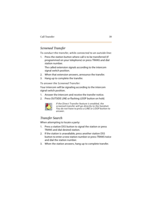 Page 54Call Transfer 39
Screened Transfer
To conduct the transfer, while connected to an outside line:
1. Press the station button where call is to be transferred (if 
programmed on your telephone) or press TRANS and dial 
station number.
The called extension signals according to the intercom 
signal switch position.
2. When that extension answers, announce the transfer.
3. Hang up to complete the transfer.
To answer the Screened Transfer:
Your intercom will be signaling according to the intercom 
signal switch...