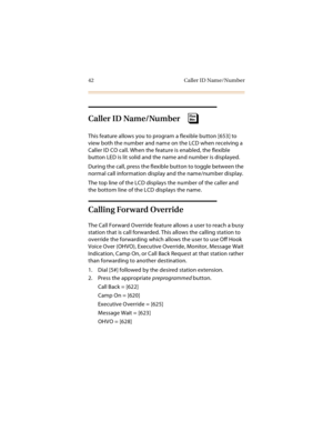 Page 5742 Caller ID Name/Number
Caller ID Name/Number 
This feature allows you to program a flexible button [653] to 
view both the number and name on the LCD when receiving a 
Caller ID CO call. When the feature is enabled, the flexible 
button LED is lit solid and the name and number is displayed.
During the call, press the flexible button to toggle between the 
normal call information display and the name/number display.
The top line of the LCD displays the number of the caller and 
the bottom line of the...