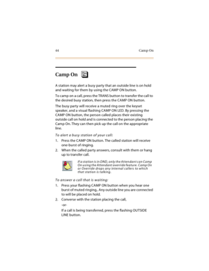 Page 5944 Camp On
Camp On
A station may alert a busy party that an outside line is on hold 
and waiting for them by using the CAMP ON button.
To camp on a call, press the TRANS button to transfer the call to 
the desired busy station, then press the CAMP ON button.
The busy party will receive a muted ring over the keyset 
speaker, and a visual flashing CAMP ON LED. By pressing the 
CAMP ON button, the person called places their existing 
outside call on hold and is connected to the person placing the 
Camp On....