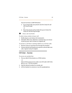 Page 60CO Line - Access 45
If you do not have a CAMP ON button:
Go on-hook with your present call, the Camp On call 
will ring through,
-or-
Place the present call on hold, then go on-hook, the 
Camp On call will ring through.
SINGLE LINE TELEPHONE
To alert a busy station of your call:
1. Briefly depress and release the hookswitch.
2. Dial [620]. When the called line is alerted, they can choose 
to pick up your call or remain on original call.
To answer a call that is waiting (while on a CO line call):
1....