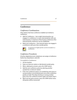 Page 62Conference 47
Conference
Conference Combinations
Only stations that have conference enabled can institute a 
conference.
Add-On Conference -- Up to eight internal parties can 
engage in a conference, or seven internal parties with one 
external party. A maximum of five 8-party conferences (five 
external parties maximum) can be established.
Multi-Line Conference -- One internal station can engage in 
a conference with up to four outside parties.
Conference Procedures
8-button digital/electronic...