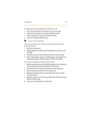 Page 64Conference 49
To terminate a party during a Conference call:
1. Press the line button of the party you wish to drop.
2. Replace the handset or press the ON/OFF button.
3. Lift the handset or press the ON/OFF button.
4. Press the flashing CONF button.
SINGLE LINE TELEPHONE
To set up a Conference with one external and one other 
internal station:
1. Place an outside call.
2. Briefly depress and release the hookswitch to put the call 
on hold.
3. Dial the number of the internal station you wish to add.
4....