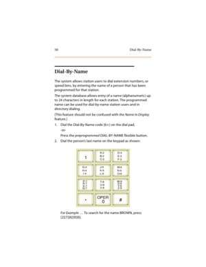 Page 6550 Dial-By-Name
Dial-By-Name
The system allows station users to dial extension numbers, or 
speed bins, by entering the name of a person that has been 
programmed for that station.
The system database allows entry of a name (alphanumeric) up 
to 24 characters in length for each station. The programmed 
name can be used for dial-by-name station users and in 
directory dialing.
(This feature should not be confused with the Name In Display 
feature.)
1. Dial the Dial-By-Name code [6
] on the dial pad,...