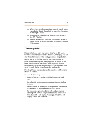 Page 66Directory Dial 51
When the system finds a unique numeric match to the 
name being dialed, the call will be placed to the station 
matching the name.
The intercom call will signal the station according to 
the H-T-P button.
If fewer than 8 digits are dialed, the numeric match is 
dialed after a 10-second interdigit time-out occurs, or if 
[#] is pressed.
Directory Dial
Display telephone users may view a list of up to 200 names 
from the System Directory on the station’s LCD display. You can 
dial the...