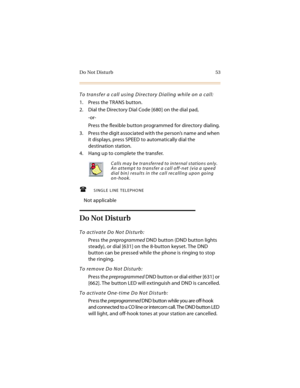 Page 68Do Not Disturb 53
To transfer a call using Directory Dialing while on a call:
1. Press the TRANS button.
2. Dial the Directory Dial Code [680] on the dial pad,
-or-
Press the flexible button programmed for directory dialing.
3. Press the digit associated with the person’s name and when 
it displays, press SPEED to automatically dial the 
destination station.
4. Hang up to complete the transfer.
SINGLE LINE TELEPHONE
Not applicable
Do Not Disturb
To activate Do Not Disturb:
Press the preprogrammed DND...