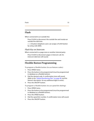 Page 70Flash 55
Flash
When connected to an outside line:
Press FLASH to disconnect the outside line and reseize an 
outside line dial tone.
» » » 8-button telephone users can assign a FLASH button 
by using code [660].
Flash Key on Intercom
When connected to a page zone or another internal party:
Press FLASH to disconnect page or intercom call. An 
intercom dial tone will sound.
Flexible Button Programming
To program a flexible button (to use feature codes):
1. Press SPEED twice.
2. Press the button to be...