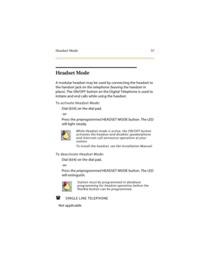 Page 72Headset Mode 57
Headset Mode
A modular headset may be used by connecting the headset to 
the handset jack on the telephone (leaving the handset in 
place). The ON/OFF button on the Digital Telephone is used to 
initiate and end calls while using the headset.
To activate Headset Mode:
Dial [634] on the dial pad,
-or-
Press the preprogrammed HEADSET MODE button. The LED 
will light steady.
To deactivate Headset Mode:
Dial [634] on the dial pad,
-or-
Press the preprogrammed HEADSET MODE button. The LED...