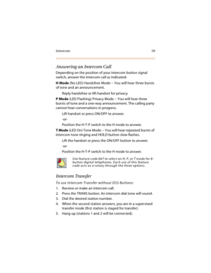 Page 74Intercom 59
Answering an Intercom Call
Depending on the position of your intercom button signal 
switch, answer the intercom call as indicated:
H Mode (No LED) Handsfree Mode -- You will hear three bursts 
of tone and an announcement.
Reply handsfree or lift handset for privacy.
P Mode (LED Flashing) Privacy Mode -- You will hear three 
bursts of tone and a one-way announcement. The calling party 
cannot hear conversations in progress.
Lift handset or press ON/OFF to answer.
-or-
Position the H-T-P...