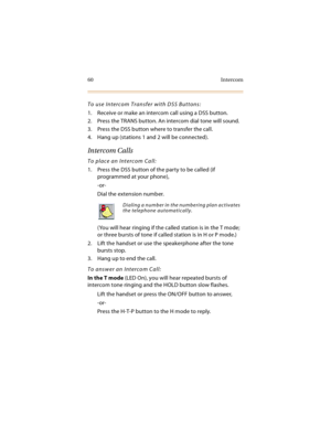 Page 7560 Intercom
To use Intercom Transfer with DSS Buttons:
1. Receive or make an intercom call using a DSS button.
2. Press the TRANS button. An intercom dial tone will sound.
3. Press the DSS button where to transfer the call.
4. Hang up (stations 1 and 2 will be connected).
Intercom Calls
To place an Intercom Call:
1. Press the DSS button of the party to be called (if 
programmed at your phone),
-or-
Dial the extension number.
(You will hear ringing if the called station is in the T mode; 
or three bursts...
