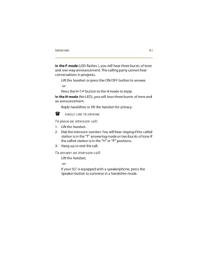 Page 76Intercom 61
In the P mode (LED flashes ), you will hear three bursts of tone 
and one-way announcement. The calling party cannot hear 
conversations in progress.
Lift the handset or press the ON/OFF button to answer,
-or-
Press the H-T-P button to the H mode to reply.
In the H mode (No LED), you will hear three bursts of tone and 
an announcement.
Reply handsfree or lift the handset for privacy.
SINGLE LINE TELEPHONE
To place an intercom call:
1. Lift the handset.
2. Dial the intercom number. You will...