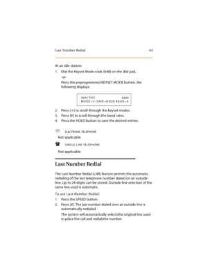 Page 78Last Number Redial 63
At an idle station:
1. Dial the Keyset Mode code [648] on the dial pad,
-or-
Press the preprogrammed KEYSET MODE button, the 
following displays:
2. Press [
] to scroll through the keyset modes.
3. Press [#] to scroll through the baud rates.
4. Press the HOLD button to save the desired entries.
ELECTRONIC TELEPHONE
Not applicable
SINGLE LINE TELEPHONE
Not applicable
Last Number Redial
The Last Number Redial (LNR) feature permits the automatic 
redialing of the last telephone...