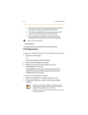Page 7964 LCR Operation
If that line is busy, the system will select another line 
from the same group and redial the number.
If no lines are available in the same group, you will 
receive a busy tone and can queue for a line.
If you preselect a line before activating LNR, the 
preselection will override the line used originally.
SINGLE LINE TELEPHONE
Not applicable
LCR Operation
To place an outside call when LCR is enabled in the system:
1. Dial [9] on the dial pad,
-or-
Press the preprogrammed LCR...