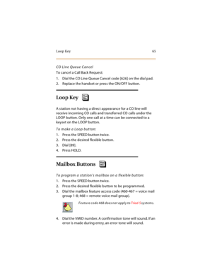 Page 80Loop Key 65
CO Line Queue Cancel
To cancel a Call Back Request:
1. Dial the CO Line Queue Cancel code [626] on the dial pad.
2. Replace the handset or press the ON/OFF button.
Loop Key
A station not having a direct appearance for a CO line will 
receive incoming CO calls and transferred CO calls under the 
LOOP button. Only one call at a time can be connected to a 
keyset on the LOOP button.
To make a Loop button:
1. Press the SPEED button twice.
2. Press the desired flexible button.
3. Dial [89].
4....