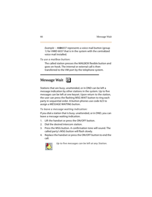 Page 8166 Message Wait
Example -- 4606037 represents a voice mail button (group 
1) for VMID 6037 that is in the system with the centralized 
voice mail installed.
To use a mailbox button:
The called station presses the MAILBOX flexible button and 
goes on-hook. The internal or external call is then 
transferred to the VM port by the telephone system.
Message Wait
Stations that are busy, unattended, or in DND can be left a 
message indication by other stations in the system. Up to five 
messages can be left at...