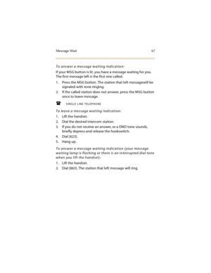 Page 82Message Wait 67
To answer a message waiting indication:
If your MSG button is lit, you have a message waiting for you. 
The first message left is the first one called.
1. Press the MSG button. The station that left messagewill be 
signaled with tone ringing.
2. If the called station does not answer, press the MSG button 
once to leave message.
SINGLE LINE TELEPHONE
To leave a message waiting indication:
1. Lift the handset.
2. Dial the desired intercom station.
3. If you do not receive an answer, or a...