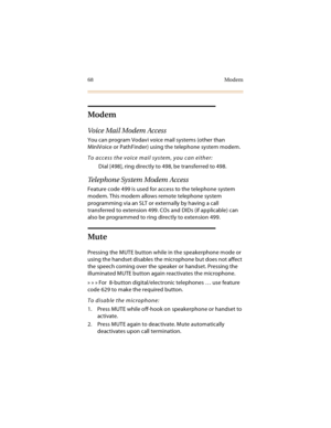 Page 8368 Modem
Modem
Voice Mail Modem Access
You can program Vodavi voice mail systems (other than 
MiniVoice or PathFinder) using the telephone system modem.
To access the voice mail system, you can either:
 Dial [498], ring directly to 498, be transferred to 498.
Telephone System Modem Access
Feature code 499 is used for access to the telephone system 
modem. This modem allows remote telephone system 
programming via an SLT or externally by having a call 
transferred to extension 499. COs and DIDs (if...