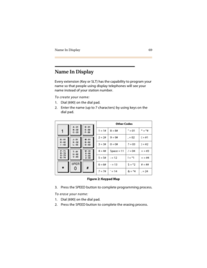 Page 84Name In Display 69
Name In Display
Every extension (Key or SLT) has the capability to program your 
name so that people using display telephones will see your 
name instead of your station number.
To create your name:
1. Dial [690] on the dial pad.
2. Enter the name (up to 7 characters) by using keys on the 
dial pad.
Figure 2: Keypad Map
3. Press the SPEED button to complete programming process.
To erase your name:
1. Dial [690] on the dial pad.
2. Press the SPEED button to complete the erasing...