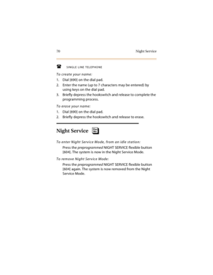 Page 8570 Night Service
SINGLE LINE TELEPHONE
To create your name:
1. Dial [690] on the dial pad.
2. Enter the name (up to 7 characters may be entered) by 
using keys on the dial pad.
3. Briefly depress the hookswitch and release to complete the 
programming process.
To erase your name:
1. Dial [690] on the dial pad.
2. Briefly depress the hookswitch and release to erase.
Night Service
To enter Night Service Mode, from an idle station:
Press the preprogrammed NIGHT SERVICE flexible button 
[604]. The system...