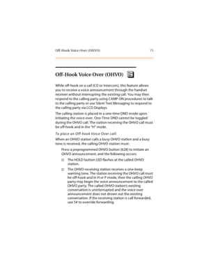 Page 86Off-Hook Voice Over (OHVO) 71
Off-Hook Voice Over (OHVO)
While off-hook on a call (CO or Intercom), this feature allows 
you to receive a voice announcement through the handset 
receiver without interrupting the existing call. You may then 
respond to the calling party using CAMP ON procedures to talk 
to the calling party or use Silent Text Messaging to respond to 
the calling party via LCD Displays.
The calling station is placed in a one-time DND mode upon 
initiating the voice-over. One-Time DND...