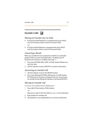 Page 88Outside Calls 73
Outside Calls
Placing an Outside Line on Hold
If Exclusive Hold Preference is programmed, press HOLD 
once for Exclusive Hold or twice for System Hold.
-or-
If System Hold Preference is programmed, press HOLD 
once for System Hold or twice for Exclusive Hold.
Answering a Recall
When an outside line has remained on hold for an extended 
period of time, you are reminded with a recalling ring. (If 
Preferred Line Answer is enabled, skip step 1.)
1. Press the OUTSIDE LINE, LOOP, or POOL...