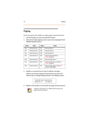 Page 8974 Paging
Pagi ng
If you are given the ability to make page announcements:
1. Lift the handset or press the ON/OFF button.
2. Dial a three-digit paging code or press the preprogrammed 
PAGING flexible button.
3. Speak in a normal tone of voice to deliver message.
Stations receiving a page Announcement can press the 
Volume Bar to change Paging Volume. The display shows:
4. Replace the handset to terminate the page announcement.
Code Zone Code Zone
700 Int/Ext All Call 707 Internal Zone 7
701 Internal...