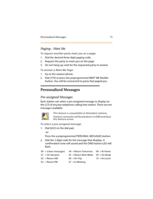 Page 90Personalized Messages 75
Paging - Meet Me
To request another party meet you on a page:
1. Dial the desired three-digit paging code.
2. Request the party to meet you on the page.
3. Do not hang up; wait for the requested party to answer.
To answer a Meet Me Page:
1. Go to the nearest phone.
2. Dial [770] or press the preprogrammed MEET ME flexible 
button. You will be connected to party that paged you.
Personalized Messages
Pre-assigned Messages
Each station can select a pre-assigned message to display on...
