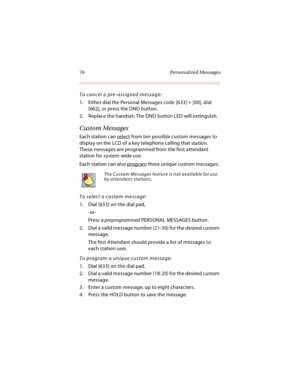 Page 9176 Personalized Messages
To cancel a pre-assigned message:
1. Either dial the Personal Messages code [633] + [00], dial 
[662], or press the DND button.
2. Replace the handset. The DND button LED will extinguish.
Custom Messages
Each station can select from ten possible custom messages to 
display on the LCD of a key telephone calling that station. 
These messages are programmed from the first attendant 
station for system-wide use.
Each station can also program
 three unique custom messages.
To select a...