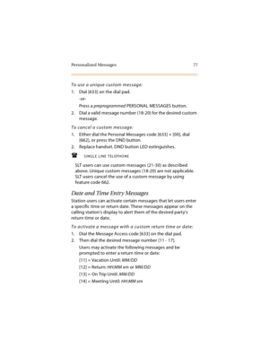 Page 92Personalized Messages 77
To use a unique custom message:
1. Dial [633] on the dial pad.
-or-
Press a preprogrammed PERSONAL MESSAGES button.
2. Dial a valid message number (18-20) for the desired custom 
message.
To cancel a custom message:
1. Either dial the Personal Messages code [633] + [00], dial 
[662], or press the DND button.
2. Replace handset. DND button LED extinguishes.
SINGLE LINE TELEPHONE
SLT users can use custom messages (21-30) as described 
above. Unique custom messages (18-20) are not...
