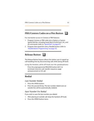 Page 96PBX/Centrex Codes on a Flex Button 81
PBX/Centrex Codes on a Flex Button
For one-button access to Centrex or PBX features:
1. Program Centrex or PBX code into a Station or System 
Speed Dial bin, including hook-flash (FLASH key), [
], and 
[#] commands (refer to “Speed Dial” on page 87).
2. Program that speed bin onto a flexible button (refer to 
“Flexible Button Programming” on page 55).
Release Button
The Release Button feature allows the station user to speed up 
call handling time by disconnecting...