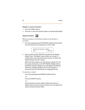 Page 9782 Redial
Redial a Saved Number
1. Press the SPEED button.
2. Press the [
] key. The saved number is automatically dialed.
Repeat Redial 
When you place a CO call and a Busy or No Answer is 
received:
1. Press the preprogrammed RPT REDIAL flexible button [643]. 
You wil receive an LCD prompt for a timer value.
2. Enter a valid number (006-999 seconds) for the Repeat 
Redial Timer. The default value is 060 (one minute). A 
confirmation tone will sound when you go  on-hook. The 
flexible button LED will...