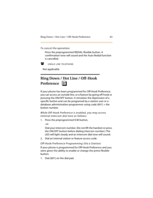 Page 98Ring Down / Hot Line / Off-Hook Preference 83
To cancel the operation:
Press the preprogrammed REDIAL flexible button. A 
confirmation tone will sound and the Auto Redial function 
is cancelled.
SINGLE LINE TELEPHONE
Not applicable
Ring Down / Hot Line / Off-Hook 
Preference
If your phone has been programmed for Off-Hook Preference, 
you can access an outside line, or a feature by going off-hook or 
pressing the ON/OFF button. It simulates the depression of a 
specific button and can be programed by a...