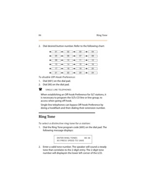 Page 9984 Ring Tone
2. Dial desired button number. Refer to the following chart:
To disable Off-Hook Preference:
1. Dial [691] on the dial pad.
2. Dial [00] on the dial pad.
SINGLE LINE TELEPHONES
When establishing an Off-hook Preference for SLT stations, it 
is necessary to program the SLTs CO line or line group, to 
access when going off-hook.
Single line telephones can bypass Off-hook Preference by 
doing a hookflash and then dialing their extension number.
Ring Tone
To select a distinctive ring tone for a...