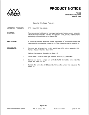 Page 106Lx8
VO3AVlPRODUCT NOTICE
PN0002
infinite Digital Systems
July 18, 1995
Capacitor Discharge ProcedureAFFECTED PRODUCTS:DVX I Basic KSU 
(IN1400-00)SYMPTOM:
To ensure proper initialization of memory at start up and proper memory protection
which should eliminate the potential of inoperative cards, circuits, and telephones
which may appear as false out of box failures.
RESOLUTION:A Procedure has been developed to clear the contents of 
kAM by discharging the
capacitor which provides the voltage for the RAM...