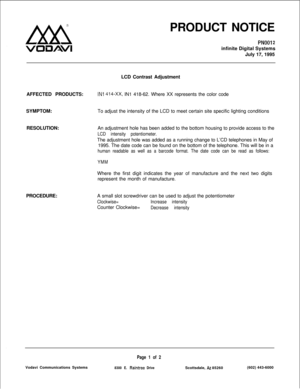 Page 114Lxx!i
VOIUAVIPRODUCT NOTICE
PNOOi 2infinite Digital Systems
July 17, 1995
LCD Contrast Adjustment
AFFECTED PRODUCTS:
IN1 414-Xx, IN1 418-62. Where XX represents the color code
SYMPTOM:To adjust the intensity of the LCD to meet certain site specific lighting conditions
RESOLUTION:
PROCEDURE:An adjustment hole has been added to the bottom housing to provide access to the
LCD intensity potentiometer.The adjustment hole was added as a running change to L’CD telephones in May of
1995. The date code can be...