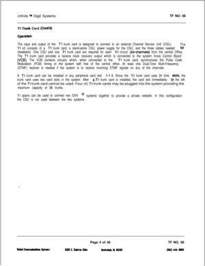 Page 122infinite TM Digiil SystemsTF NO: 58
Tl Trunk Card (Cont’d)
operatim
The input and output of the Tl trunk card is designed to connect to an external Channel Service Unit (CSU).
The
Tl kit consists of a Tl trunk card, a stand-alone CSU, power supply for the CSU, and the three cables needed for
installation. One CSU and one 
Tl trunk card are required for each Tl circuit (24channels) from the central Office.
The 
Tl trunk card provides a receive clock recovery output which is connected to the system Voice...