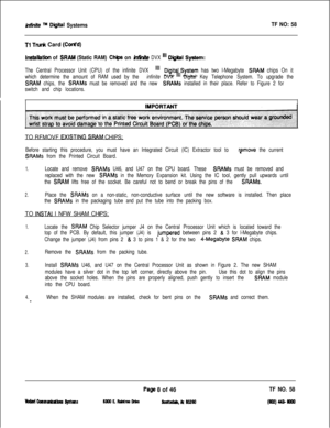 Page 126Mnite TM Diiital SystemsTF NO: 58
Tl Tnrnk Card (Cti’d)
InstaIWan of SRAM (Static RAM) Ch@s on hia!& DVX “’ Digiil System:
The Central Processor Unit (CPU) of the infinite DVX 
“1Digitj\,System has two l-Megabyte SHAM chips On it
which determine the amount of RAM used by the infinite DVXDigital Key Telephone System. To upgrade the
SRAM chips, the SRAMs must be removed and the new SHAMS installed in their place. Refer to Figure 2 for
switch and chip locations.TO RFMOVF 
FXISTING SEAM CHIPS;
Before...